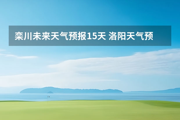 栾川未来天气预报15天 洛阳天气预报一周洛阳天气预报一周15天查询一周