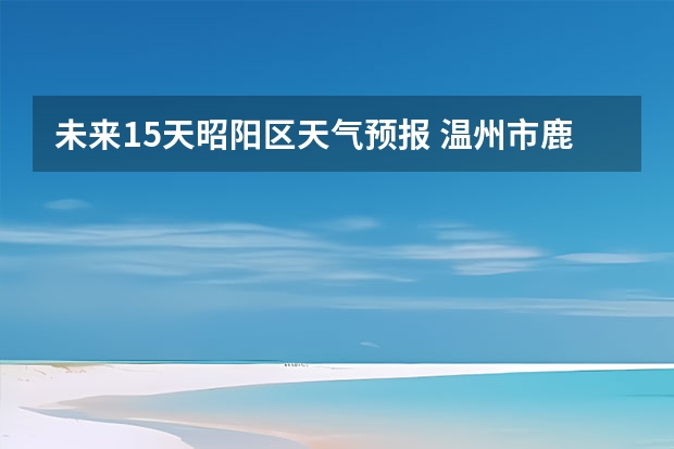 未来15天昭阳区天气预报 温州市鹿城区天气预报15天查询