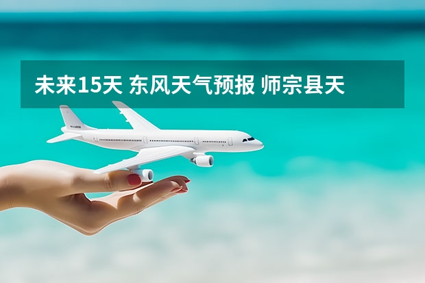 未来15天 东风天气预报 师宗县天气预报师宗县天气预报播报词