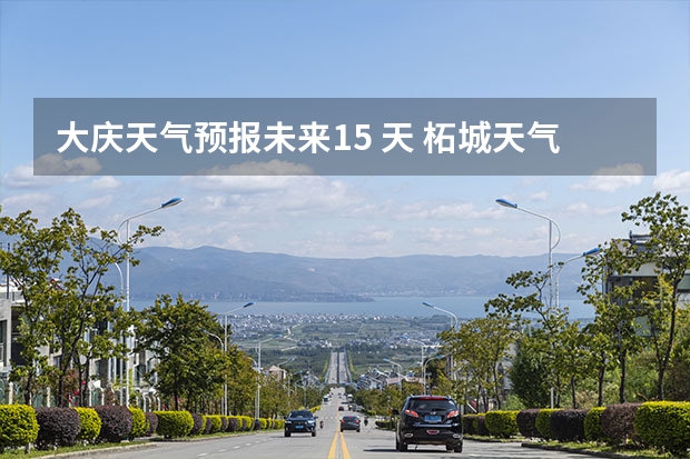 大庆天气预报未来15 天 柘城天气预报未来40天的天气预报