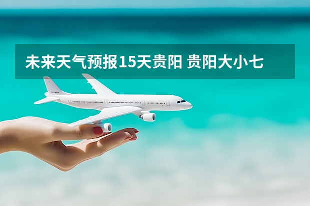 未来天气预报15天贵阳 贵阳大小七孔天气预报15天查询