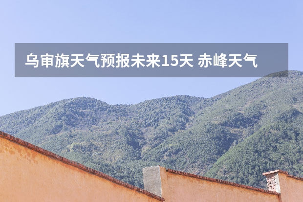 乌审旗天气预报未来15天 赤峰天气预警赤峰天气预报15天查询最新消息