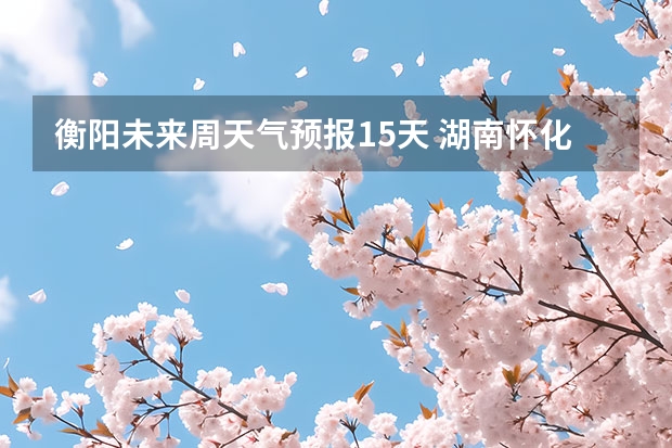 衡阳未来周天气预报15天 湖南怀化天气预报湖南怀化天气预报15天准确一览表图片