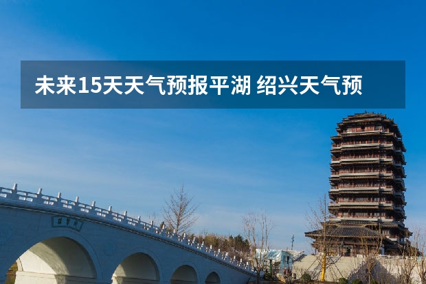 未来15天天气预报平湖 绍兴天气预报一周绍兴天气预报一周天气