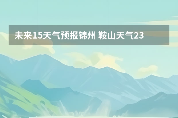 未来15天气预报锦州 鞍山天气2345鞍山天气预报15天查询最新消息及行程
