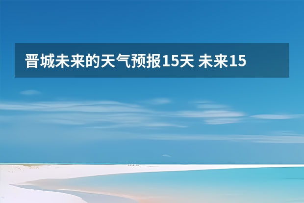 晋城未来的天气预报15天 未来15天天气预报