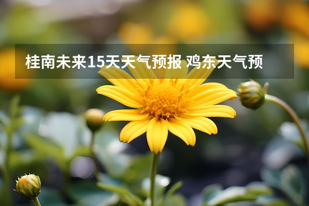 桂南未来15天天气预报 鸡东天气预报鸡东天气预报未来15天