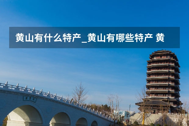 黄山有什么特产_黄山有哪些特产 黄山风景区过年免费吗,对外开放的黄山风景区有哪些名胜之一