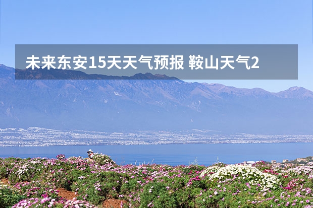 未来东安15天天气预报 鞍山天气2345鞍山天气预报15天查询最新消息及行程