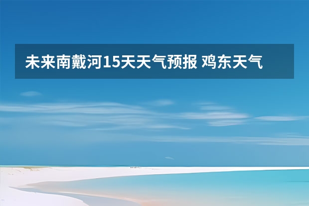 未来南戴河15天天气预报 鸡东天气预报鸡东天气预报未来15天