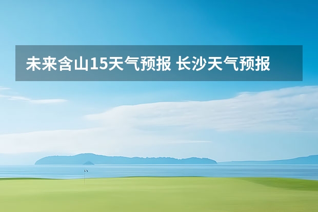 未来含山15天气预报 长沙天气预报长沙天气预报15天查询百度