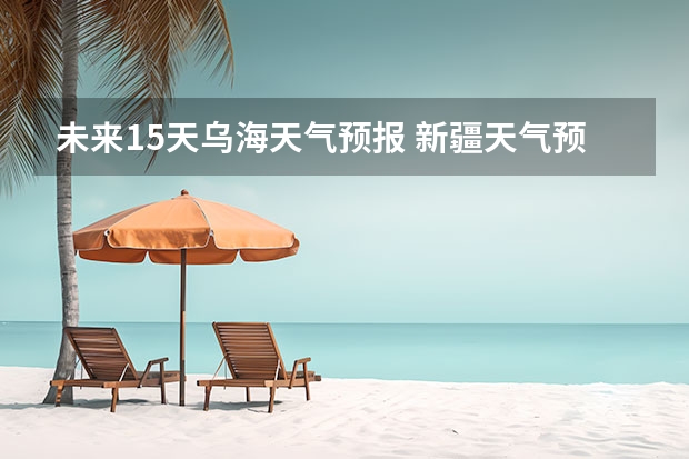 未来15天乌海天气预报 新疆天气预报15天天