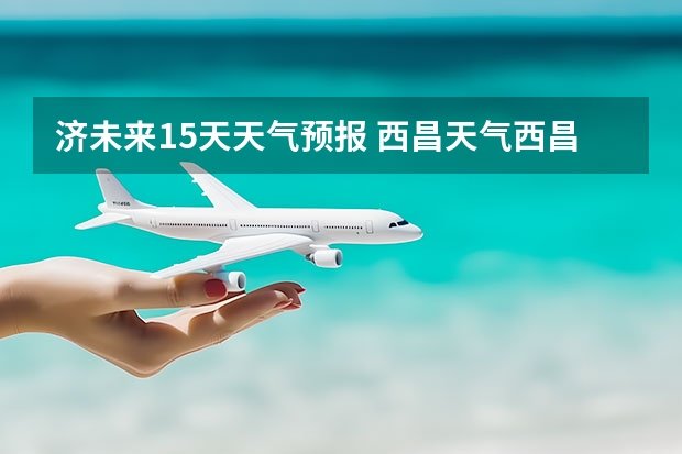济未来15天天气预报 西昌天气西昌天气预报15天查询百度泸沽湖