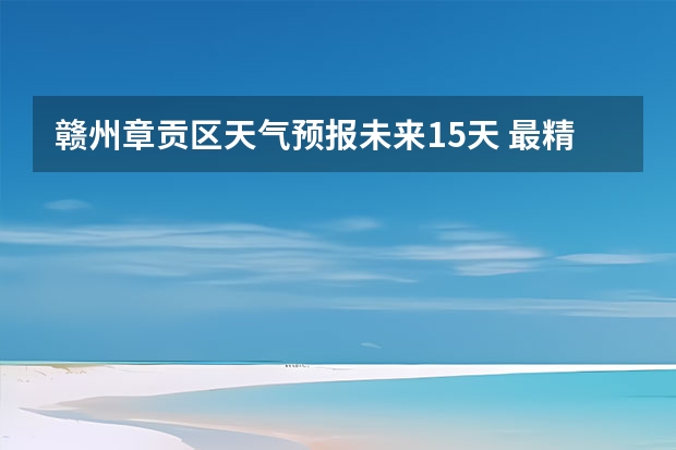 赣州章贡区天气预报未来15天 最精准的天气预报排名