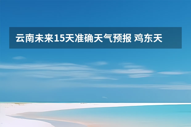 云南未来15天准确天气预报 鸡东天气预报鸡东天气预报未来15天