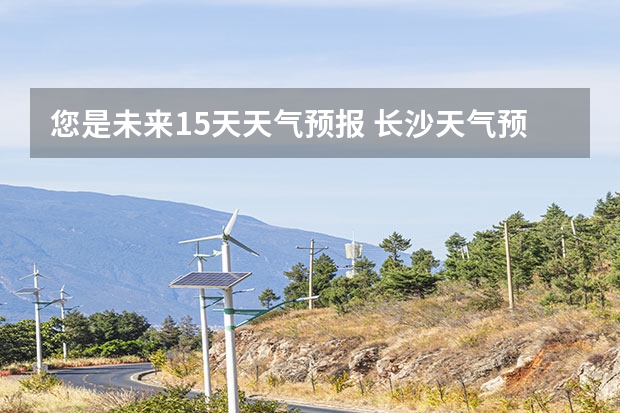 您是未来15天天气预报 长沙天气预报长沙天气预报15天查询百度