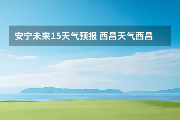 安宁未来15天气预报 西昌天气西昌天气预报15天查询百度泸沽湖