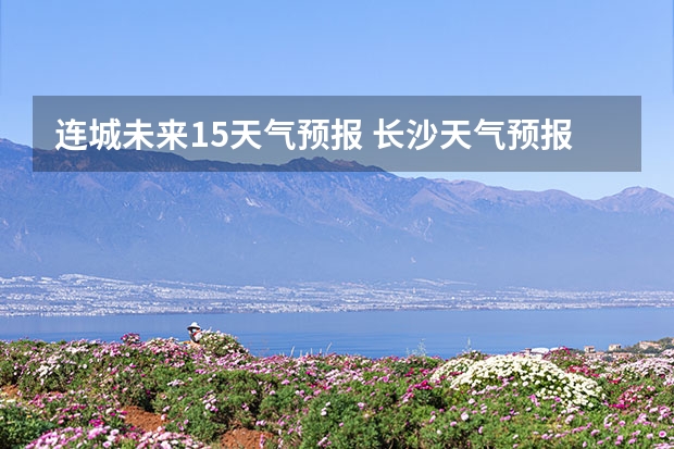 连城未来15天气预报 长沙天气预报长沙天气预报15天查询百度
