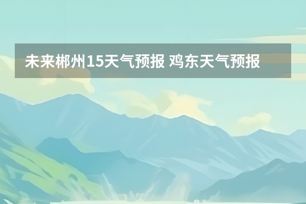 未来郴州15天气预报 鸡东天气预报鸡东天气预报未来15天