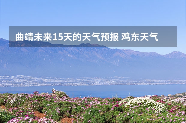 曲靖未来15天的天气预报 鸡东天气预报鸡东天气预报未来15天