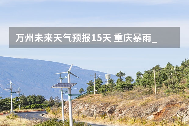 万州未来天气预报15天 重庆暴雨_级预警重庆未来天气预报