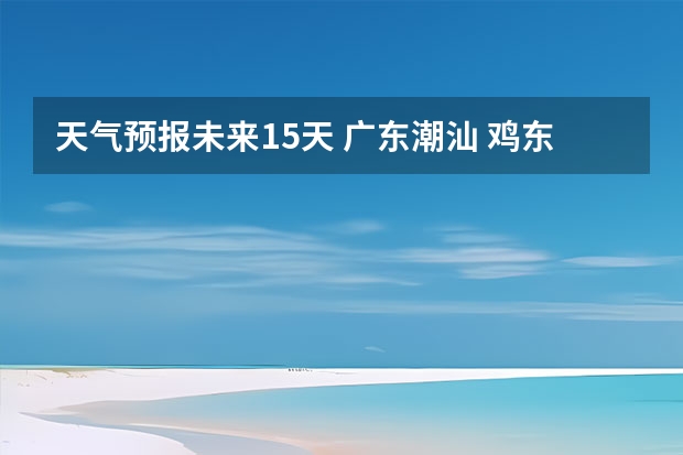 天气预报未来15天 广东潮汕 鸡东天气预报鸡东天气预报未来15天