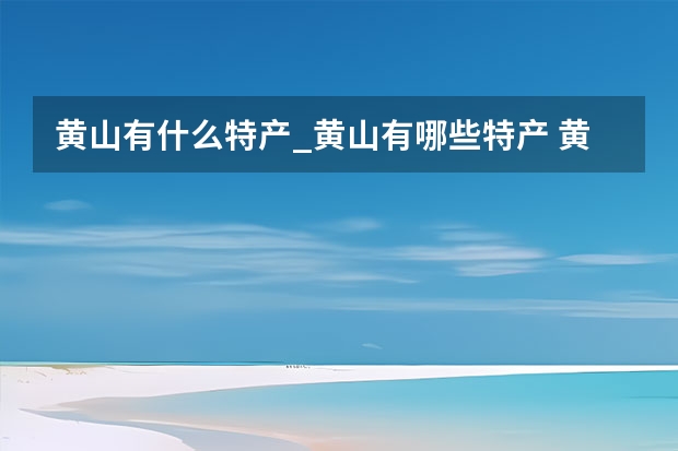 黄山有什么特产_黄山有哪些特产 黄山旅游自助游攻略