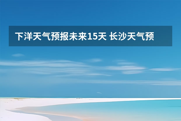 下洋天气预报未来15天 长沙天气预报15天