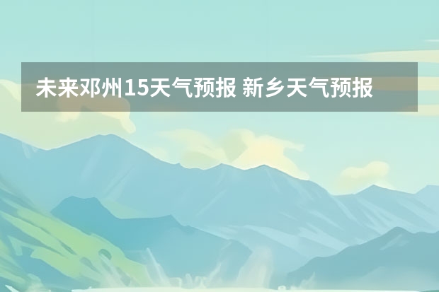 未来邓州15天气预报 新乡天气预报新乡天气预报15天查询百度一下