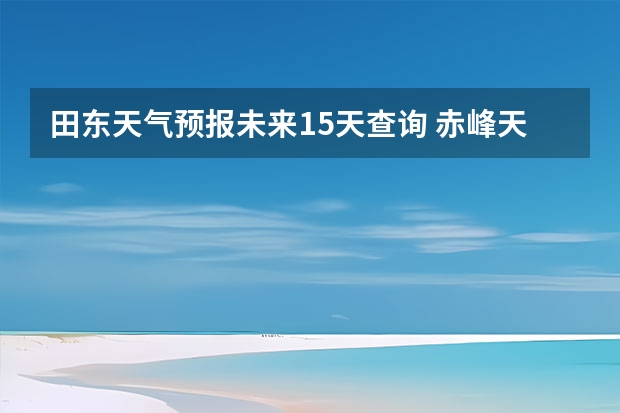 田东天气预报未来15天查询 赤峰天气预警赤峰天气预报15天查询最新消息