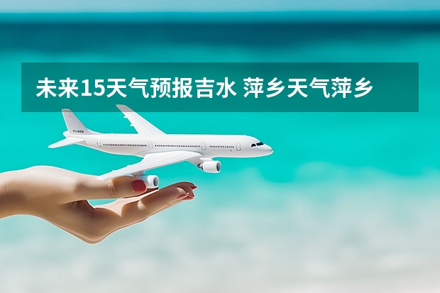 未来15天气预报吉水 萍乡天气萍乡天气预报60天准确一个月