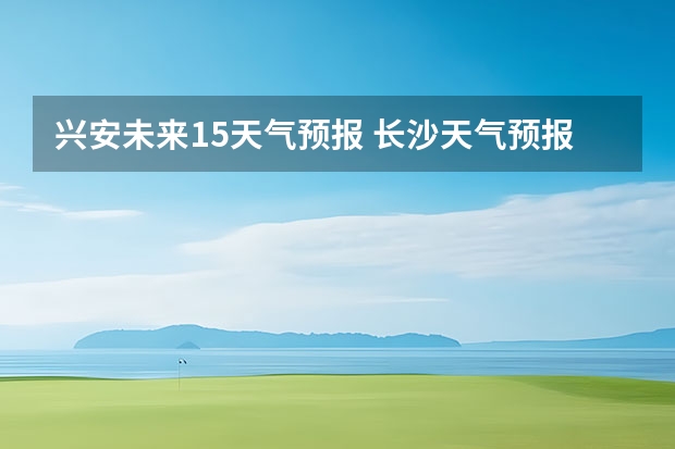 兴安未来15天气预报 长沙天气预报长沙天气预报15天查询百度