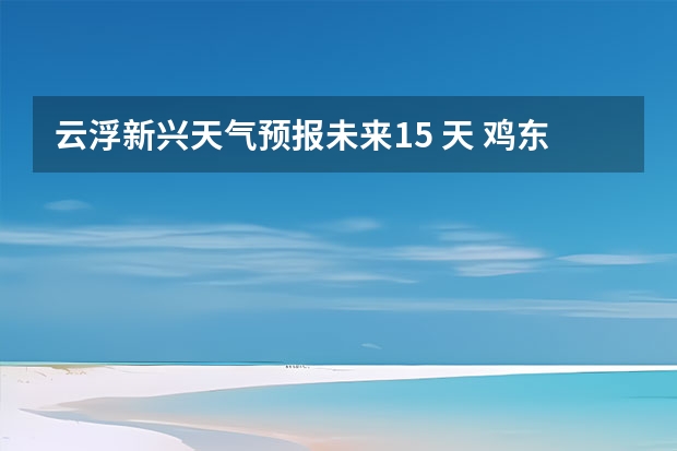 云浮新兴天气预报未来15 天 鸡东天气预报鸡东天气预报未来15天