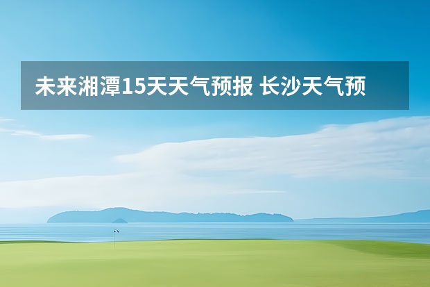 未来湘潭15天天气预报 长沙天气预报15天