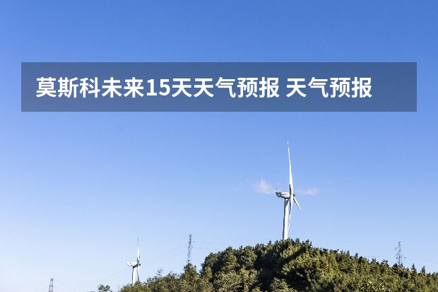 莫斯科未来15天天气预报 天气预报哪个软件最好最精准天气预报哪个准?