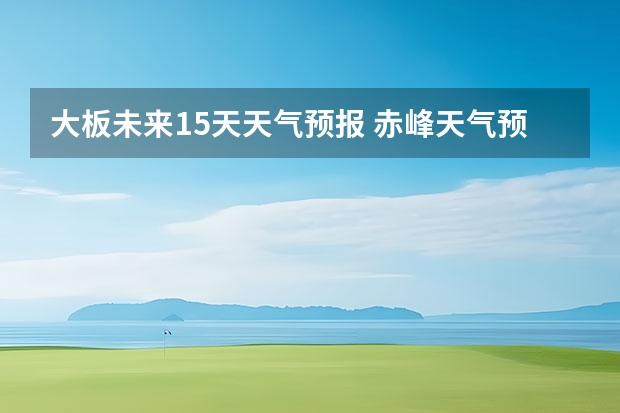 大板未来15天天气预报 赤峰天气预警赤峰天气预报15天查询最新消息