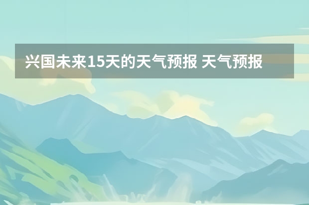 兴国未来15天的天气预报 天气预报15天查询