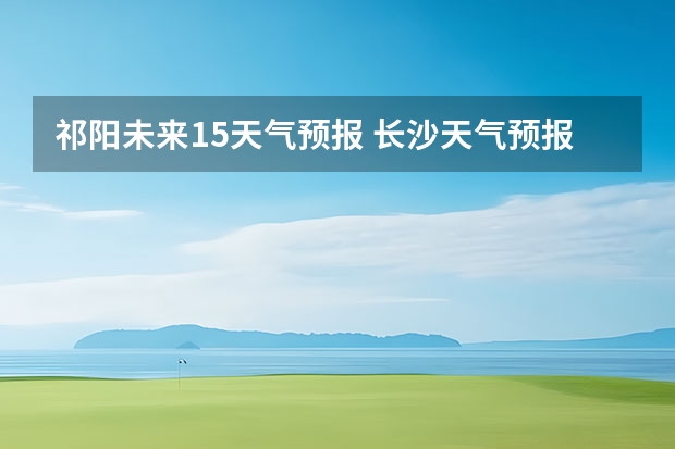 祁阳未来15天气预报 长沙天气预报长沙天气预报15天查询百度