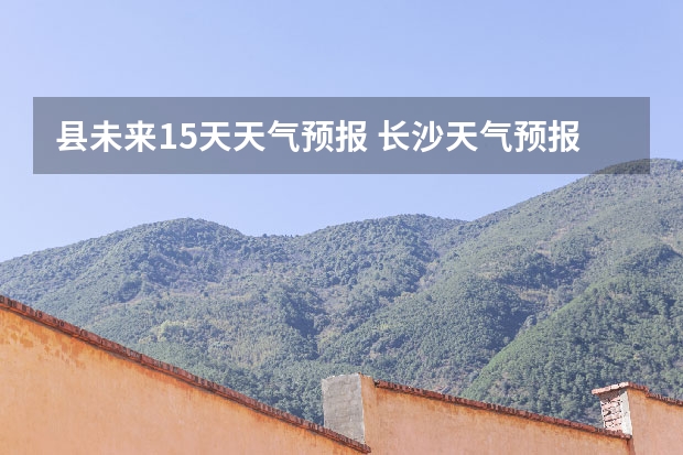 县未来15天天气预报 长沙天气预报长沙天气预报15天查询百度