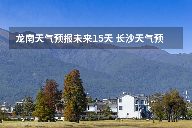 龙南天气预报未来15天 长沙天气预报长沙天气预报15天查询百度