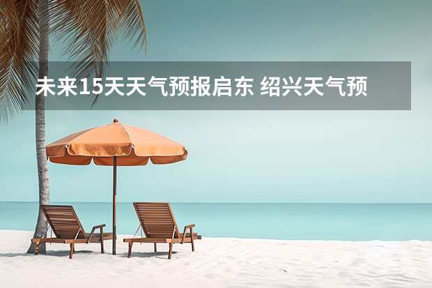 未来15天天气预报启东 绍兴天气预报15天查询