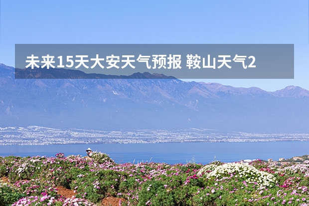 未来15天大安天气预报 鞍山天气2345鞍山天气预报15天查询最新消息及行程