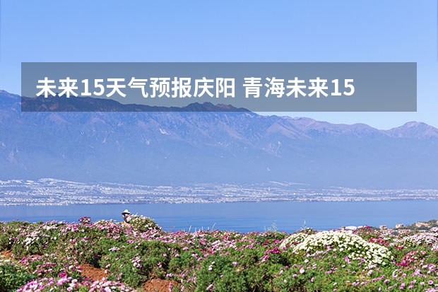 未来15天气预报庆阳 青海未来15天天气预报穿什么