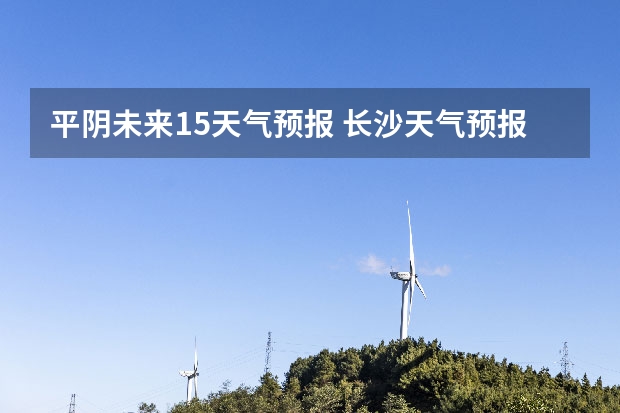 平阴未来15天气预报 长沙天气预报长沙天气预报15天查询百度