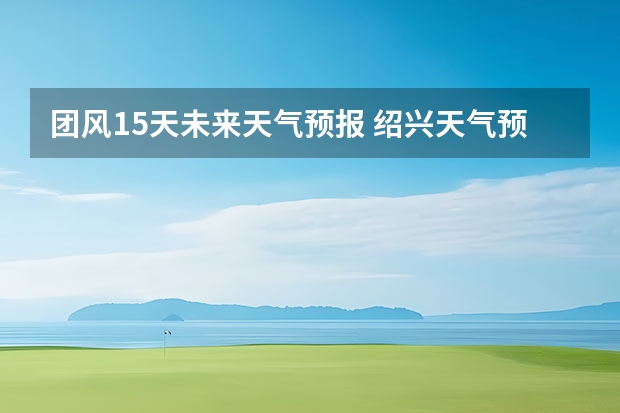 团风15天未来天气预报 绍兴天气预报15天查询