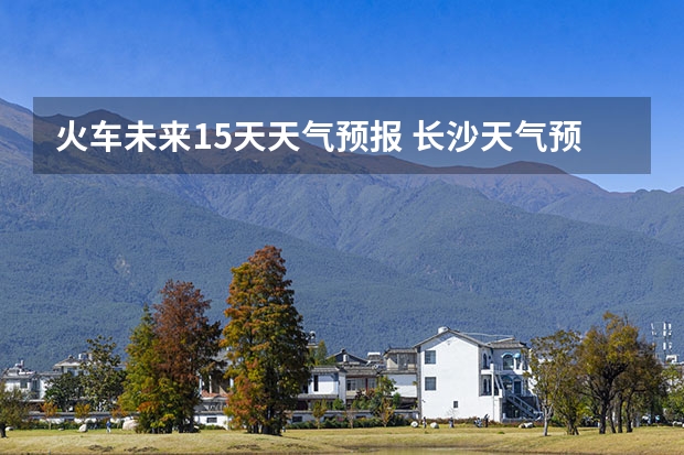 火车未来15天天气预报 长沙天气预报长沙天气预报15天查询百度