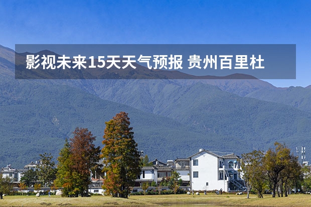 影视未来15天天气预报 贵州百里杜鹃天气15天查询