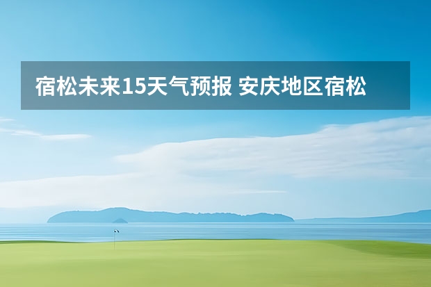 宿松未来15天气预报 安庆地区宿松天气预报