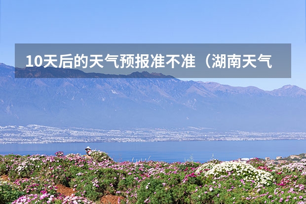 10天后的天气预报准不准（湖南天气预报15天准确一览表）