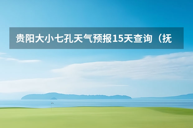 贵阳大小七孔天气预报15天查询（抚顺红河谷天气）